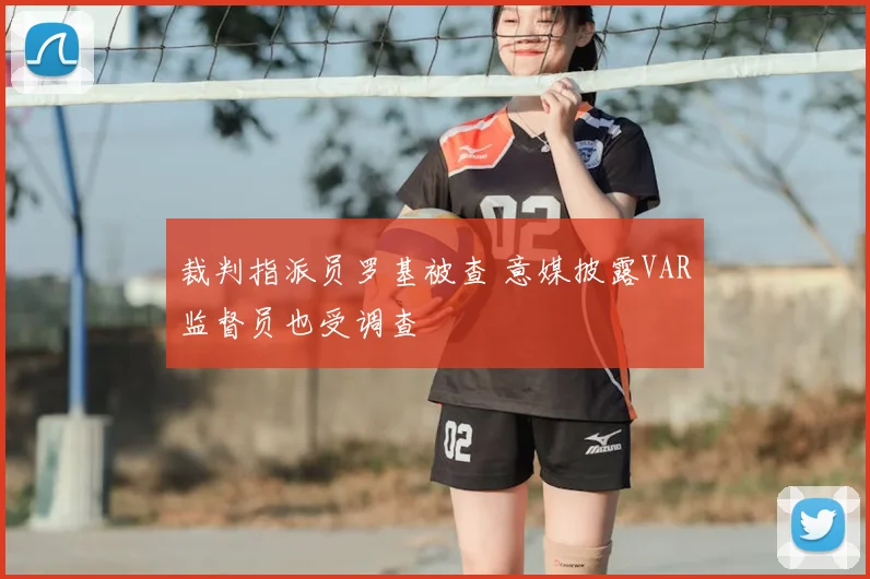 裁判指派员罗基被查 意媒披露VAR监督员也受调查