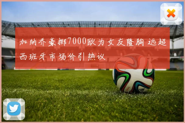 加纳乔豪掷7000欧为女友隆胸 远超西班牙市场价引热议