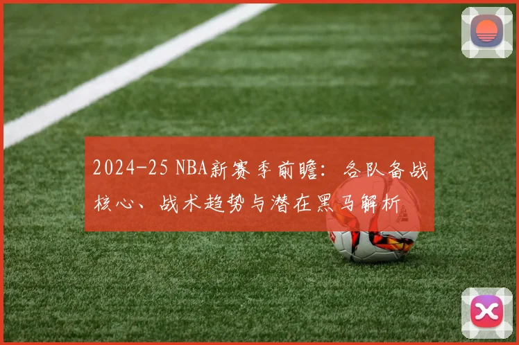 2024-25 NBA新赛季前瞻：各队备战核心、战术趋势与潜在黑马解析