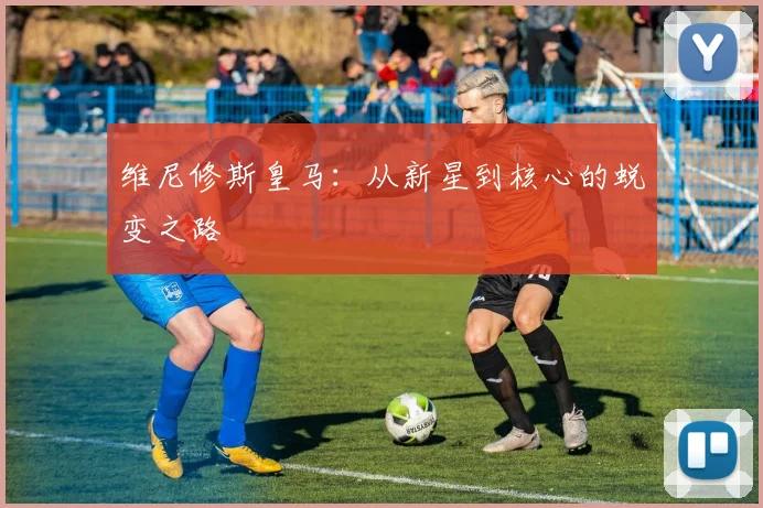 维尼修斯皇马：从新星到核心的蜕变之路