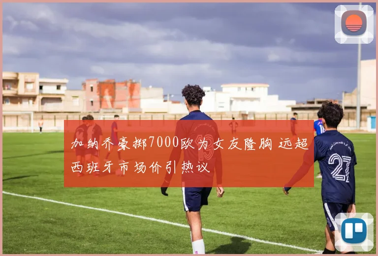 加纳乔豪掷7000欧为女友隆胸 远超西班牙市场价引热议