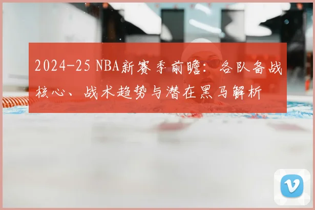 2024-25 NBA新赛季前瞻：各队备战核心、战术趋势与潜在黑马解析