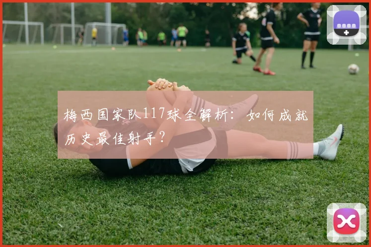 梅西国家队117球全解析:如何成就历史最佳射手?