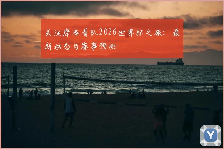 关注摩洛哥队2026世界杯之旅：最新动态与赛事预测