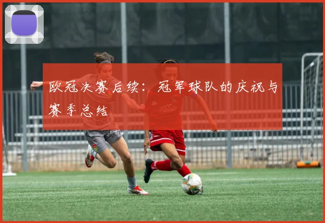 欧冠决赛后续：冠军球队的庆祝与赛季总结