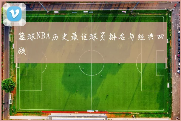 篮球NBA历史最佳球员排名与经典回顾