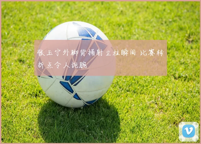 张玉宁外脚背捅射立柱瞬间 比赛转折点令人扼腕