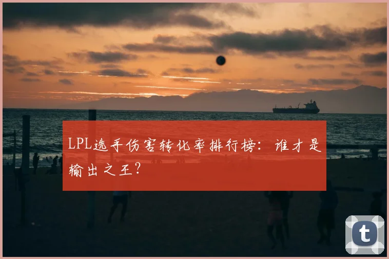 LPL选手伤害转化率排行榜：谁才是输出之王？