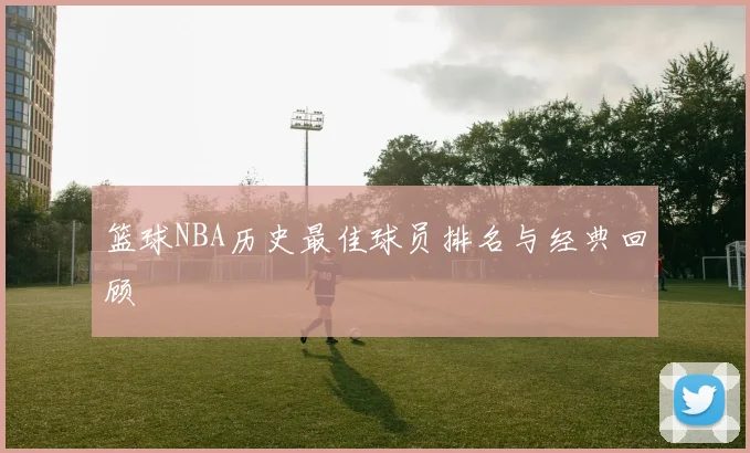 篮球NBA历史最佳球员排名与经典回顾