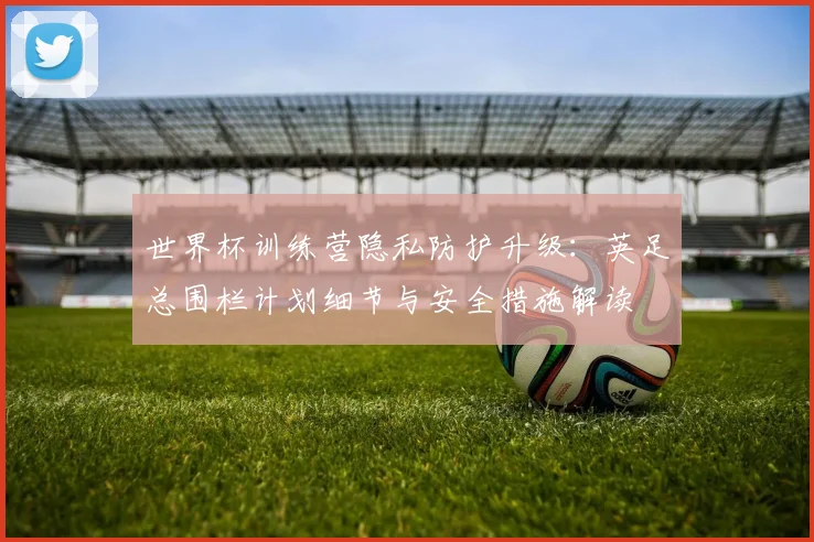 世界杯训练营隐私防护升级:英足总围栏计划细节与安全措施解读