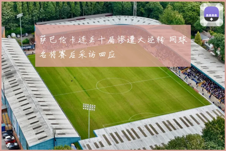 萨巴伦卡连丢十局惨遭大逆转 网球名将赛后采访回应