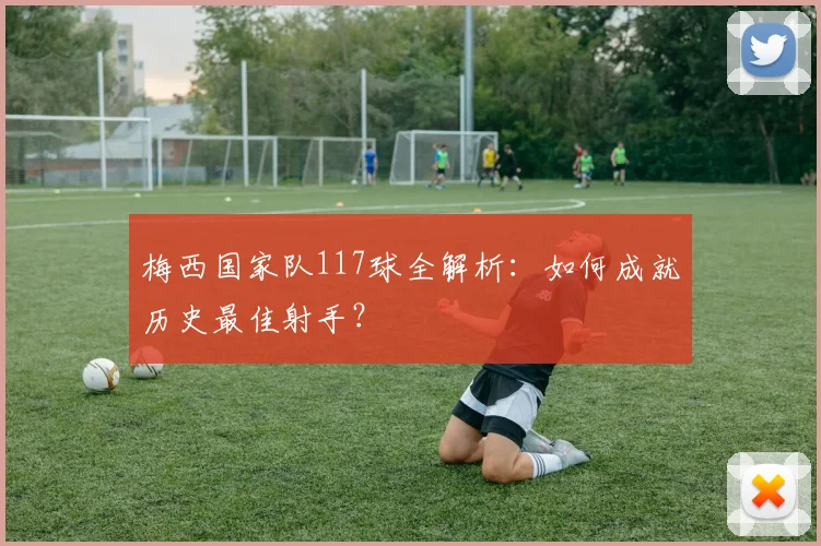 梅西国家队117球全解析：如何成就历史最佳射手？