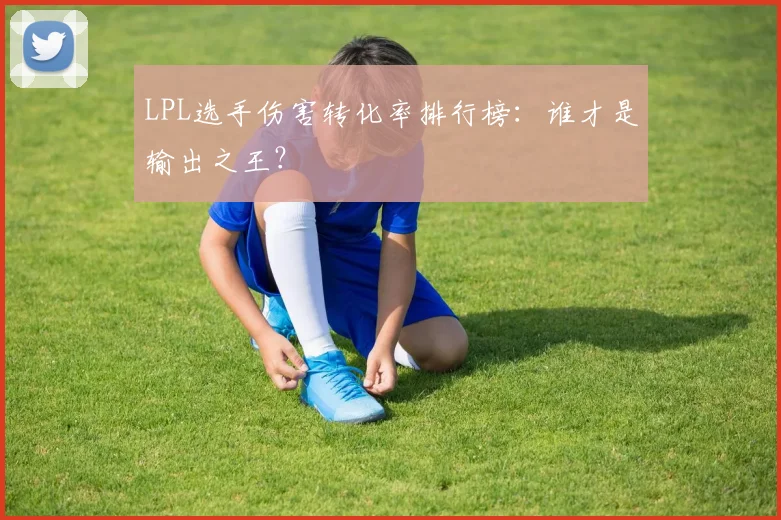 LPL选手伤害转化率排行榜：谁才是输出之王？